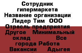 Сотрудник   гипермаркета › Название организации ­ Лидер Тим, ООО › Отрасль предприятия ­ Другое › Минимальный оклад ­ 15 000 - Все города Работа » Вакансии   . Адыгея респ.,Адыгейск г.